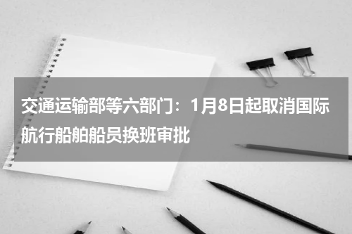 交通运输部等六部门：1月8日起取消国际航行船舶船员换班审批