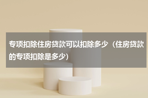 专项扣除住房贷款可以扣除多少（住房贷款的专项扣除是多少）