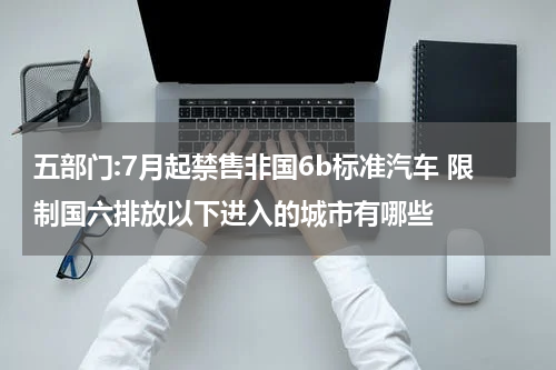 五部门:7月起禁售非国6b标准汽车 限制国六排放以下进入的城市有哪些