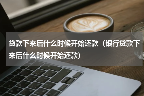 贷款下来后什么时候开始还款（银行贷款下来后什么时候开始还款）