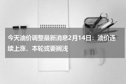 今天油价调整最新消息2月14日：油价连续上涨，本轮或要搁浅