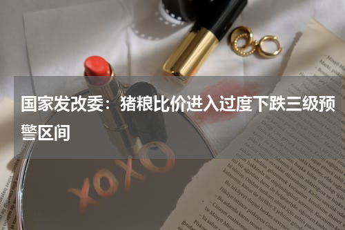 国家发改委:猪粮比价进入过度下跌三级预警区间