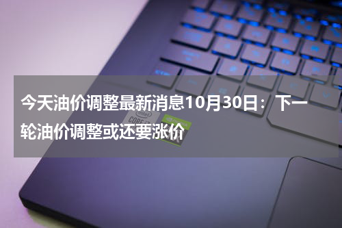 今天油价调整最新消息10月30日：下一轮油价调整或还要涨价