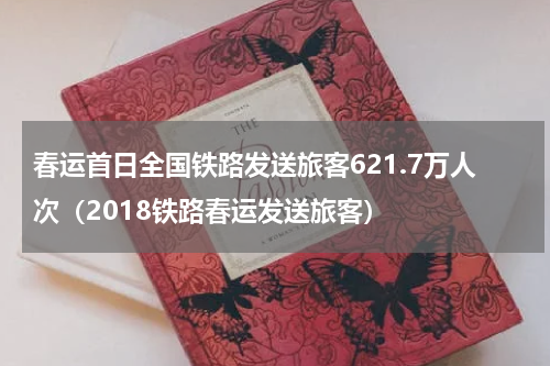春运首日全国铁路发送旅客621.7万人次（2018铁路春运发送旅客）