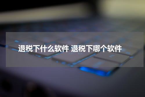 退税下什么软件 退税下哪个软件