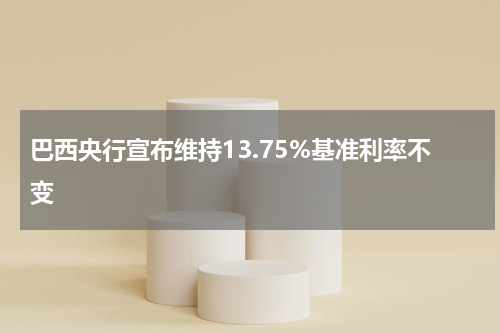 巴西央行宣布维持13.75%基准利率不变