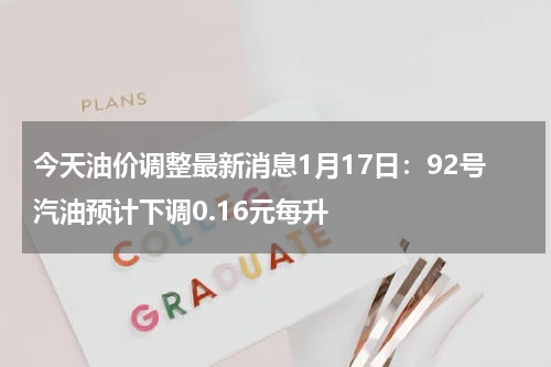 今天油价调整最新消息1月17日：92号汽油预计下调0.16元每升