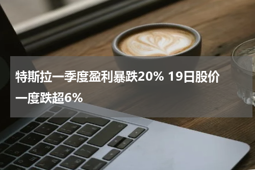 特斯拉一季度盈利暴跌20% 19日股价一度跌超6%