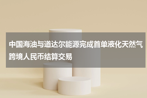 中国海油与道达尔能源完成首单液化天然气跨境人民币结算交易