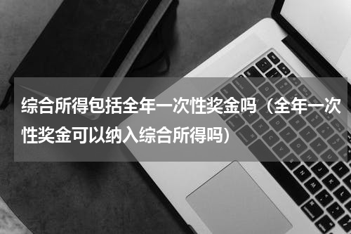 综合所得包括全年一次性奖金吗（全年一次性奖金可以纳入综合所得吗）