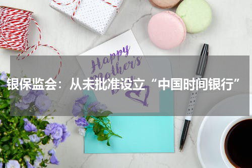 银保监会：从未批准设立“中国时间银行”