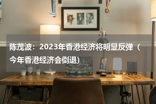 陈茂波：2023年香港经济将明显反弹（今年香港经济会倒退）