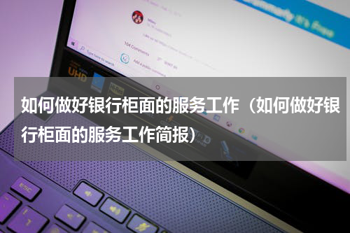 如何做好银行柜面的服务工作（如何做好银行柜面的服务工作简报）