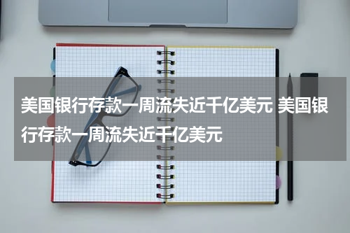 美国银行存款一周流失近千亿美元 美国银行存款一周流失近千亿美元