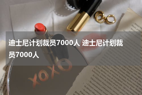 迪士尼计划裁员7000人 迪士尼计划裁员7000人