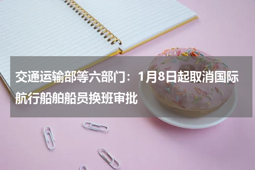 交通运输部等六部门：1月8日起取消国际航行船舶船员换班审批