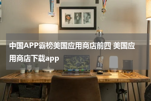 中国APP霸榜美国应用商店前四 美国应用商店下载app