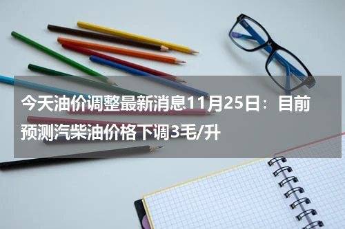今天油价调整最新消息11月25日：目前预测汽柴油价格下调3毛/升