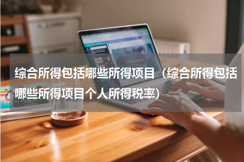综合所得包括哪些所得项目（综合所得包括哪些所得项目个人所得税率）