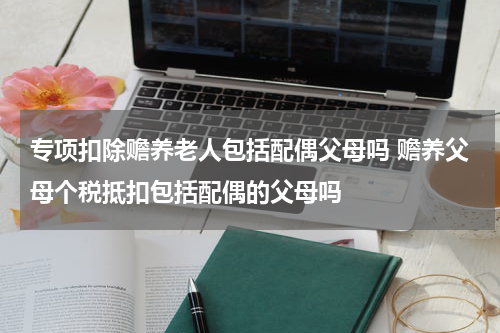 专项扣除赡养老人包括配偶父母吗 赡养父母个税抵扣包括配偶的父母吗