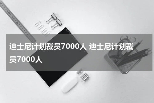 迪士尼计划裁员7000人 迪士尼计划裁员7000人