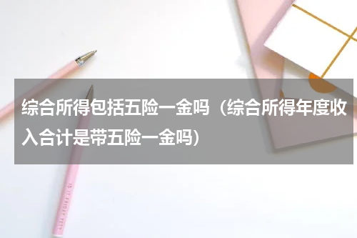 综合所得包括五险一金吗（综合所得年度收入合计是带五险一金吗）