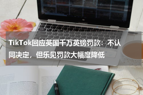 TikTok回应英国千万英镑罚款：不认同决定，但乐见罚款大幅度降低