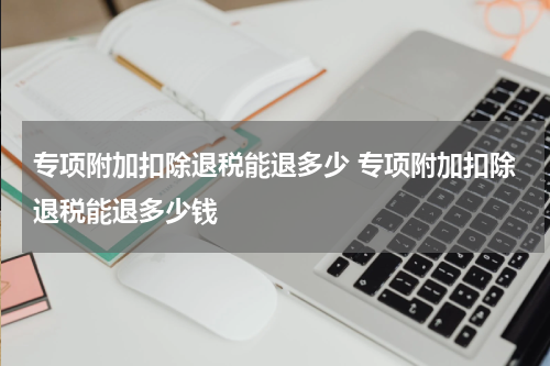 专项附加扣除退税能退多少 专项附加扣除退税能退多少钱