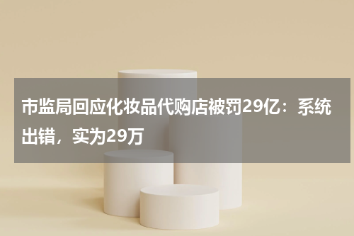 市监局回应化妆品代购店被罚29亿：系统出错，实为29万