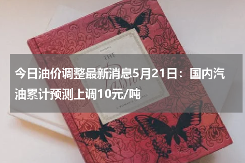 今日油价调整最新消息5月21日：国内汽油累计预测上调10元/吨