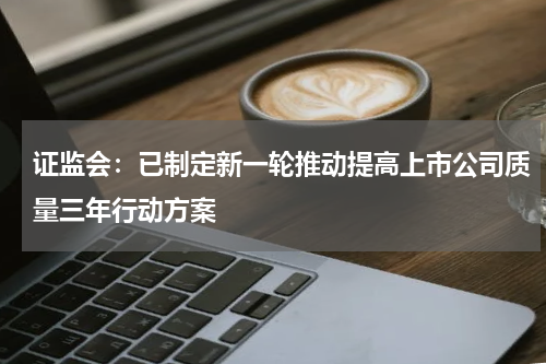 证监会：已制定新一轮推动提高上市公司质量三年行动方案