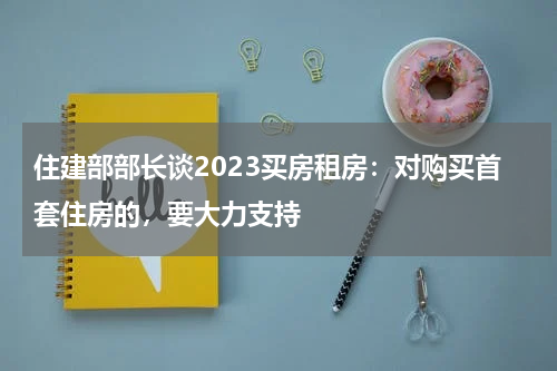 住建部部长谈2023买房租房：对购买首套住房的，要大力支持