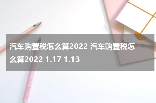 汽车购置税怎么算2022 汽车购置税怎么算2022 1.17 1.13