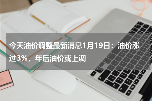 今天油价调整最新消息1月19日：油价涨过3%，年后油价或上调
