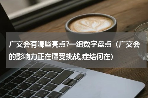 广交会有哪些亮点?一组数字盘点（广交会的影响力正在遭受挑战,症结何在）