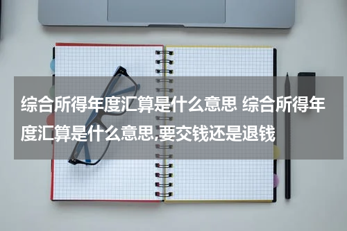 综合所得年度汇算是什么意思 综合所得年度汇算是什么意思,要交钱还是退钱