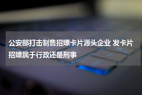 公安部打击制售招嫖卡片源头企业 发卡片招嫖属于行政还是刑事