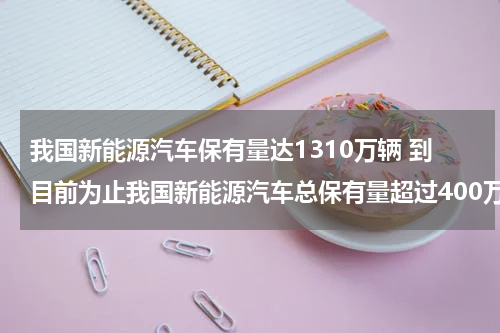 我国新能源汽车保有量达1310万辆 到目前为止我国新能源汽车总保有量超过400万辆占全球