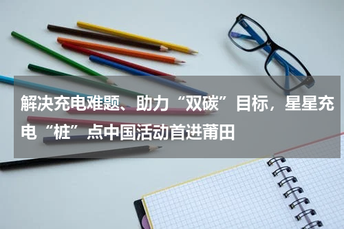解决充电难题、助力“双碳”目标，星星充电“桩”点中国活动首进莆田
