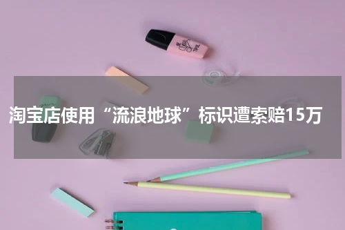 淘宝店使用“流浪地球”标识遭索赔15万