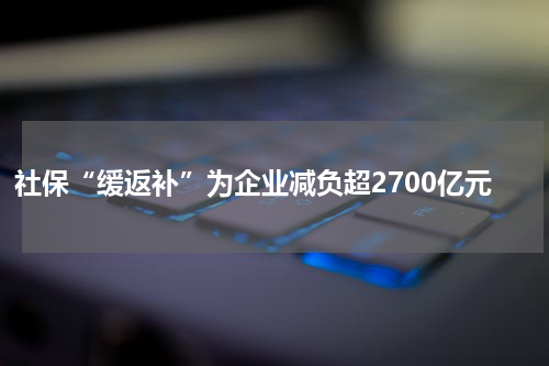 社保“缓返补”为企业减负超2700亿元