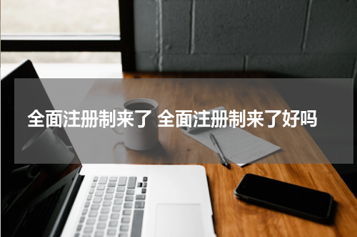 全面注册制来了 全面注册制来了好吗