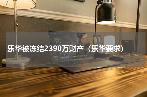 乐华被冻结2390万财产（乐华要求）