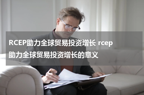 RCEP助力全球贸易投资增长 rcep助力全球贸易投资增长的意义