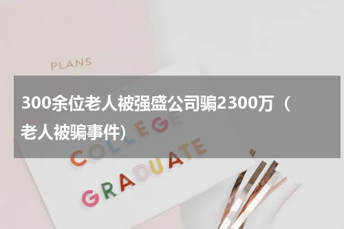 300余位老人被强盛公司骗2300万（老人被骗事件）