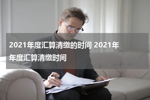 2021年度汇算清缴的时间 2021年年度汇算清缴时间
