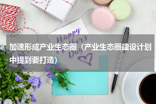 加速形成产业生态圈（产业生态圈建设计划中提到要打造）