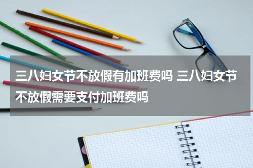 三八妇女节不放假有加班费吗 三八妇女节不放假需要支付加班费吗
