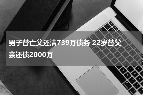 男子替亡父还清739万债务 22岁替父亲还债2000万