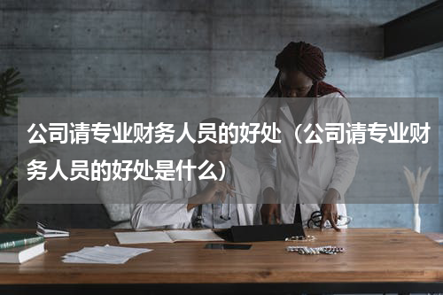 公司请专业财务人员的好处（公司请专业财务人员的好处是什么）